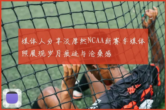 媒体人分享淡厚然NCAA新赛季媒体照展现岁月痕迹与沧桑感
