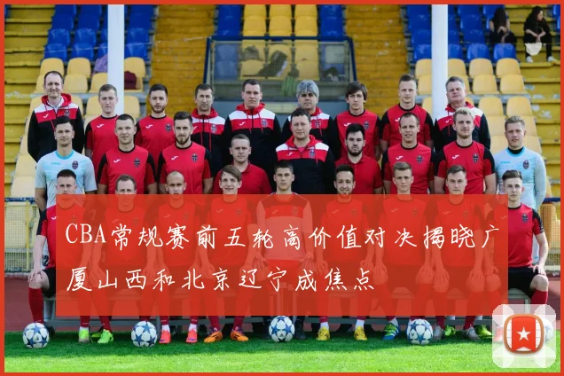 CBA常规赛前五轮高价值对决揭晓广厦山西和北京辽宁成焦点