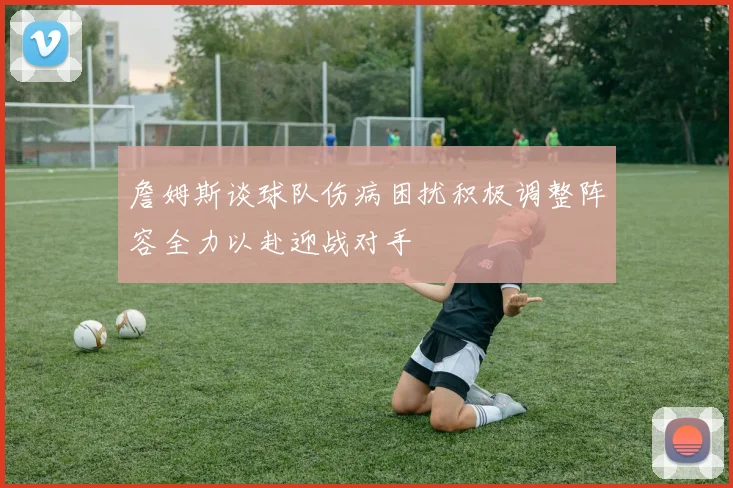 詹姆斯谈球队伤病困扰积极调整阵容全力以赴迎战对手