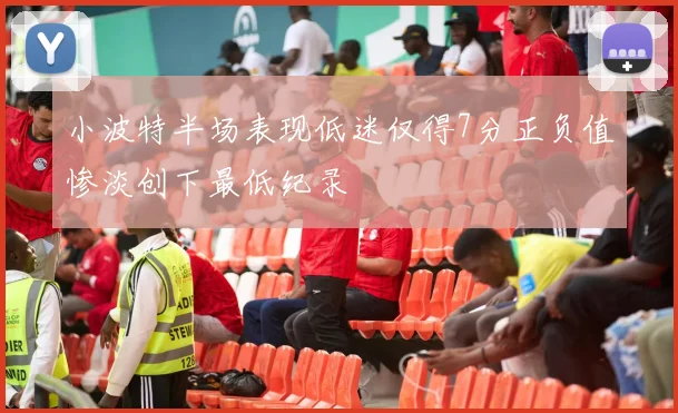 小波特半场表现低迷仅得7分正负值惨淡创下最低纪录