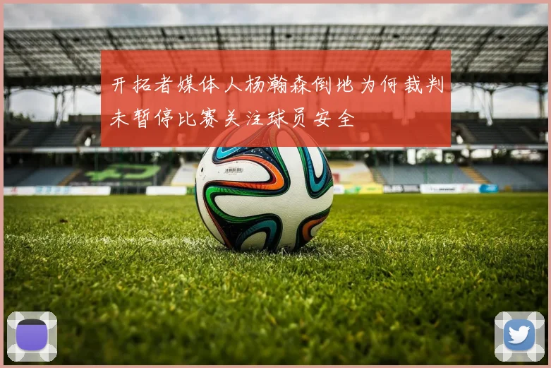 开拓者媒体人杨瀚森倒地为何裁判未暂停比赛关注球员安全