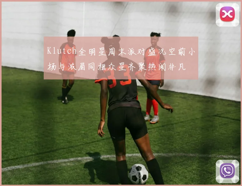 Klutch全明星周末派对盛况空前小杨与浓眉同框众星齐聚热闹非凡