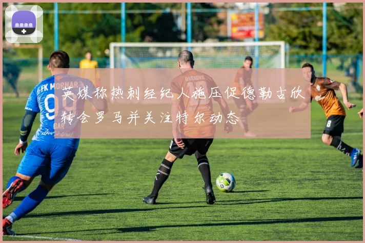 英媒称热刺经纪人施压促德勒古欣转会罗马并关注特尔动态