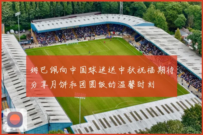 姆巴佩向中国球迷送中秋祝福期待分享月饼和团圆饭的温馨时刻