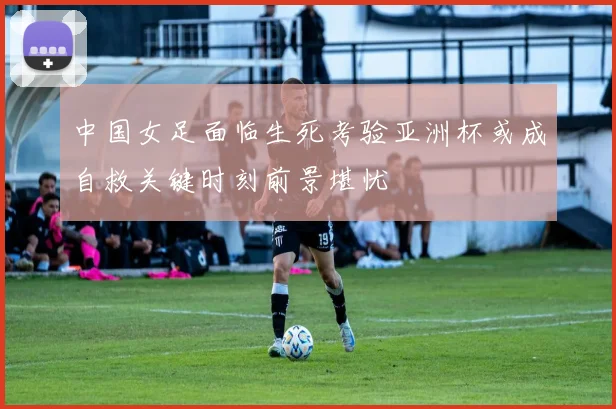 中国女足面临生死考验亚洲杯或成自救关键时刻前景堪忧