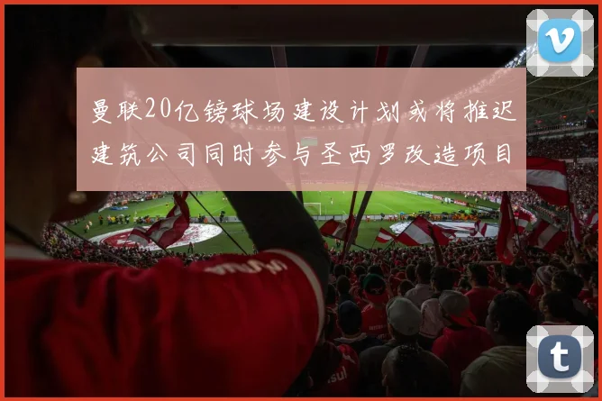 曼联20亿镑球场建设计划或将推迟建筑公司同时参与圣西罗改造项目