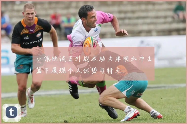 小佩顿谈五外战术助力库明加冲击篮下展现个人优势与特点