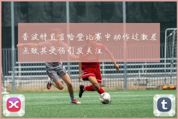 香波特直言哈登比赛中动作过激差点致其受伤引发关注