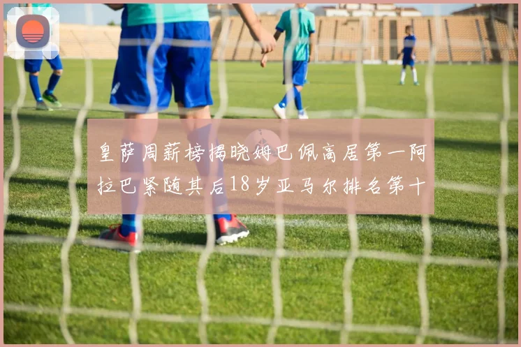 皇萨周薪榜揭晓姆巴佩高居第一阿拉巴紧随其后18岁亚马尔排名第十