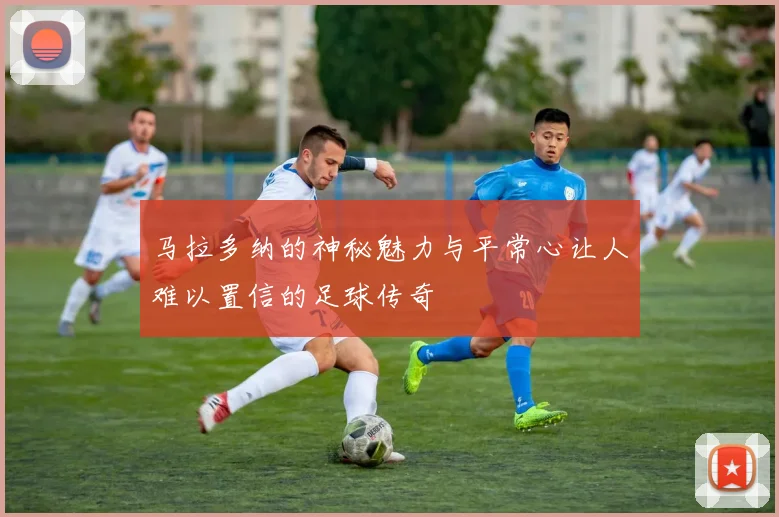 马拉多纳的神秘魅力与平常心让人难以置信的足球传奇