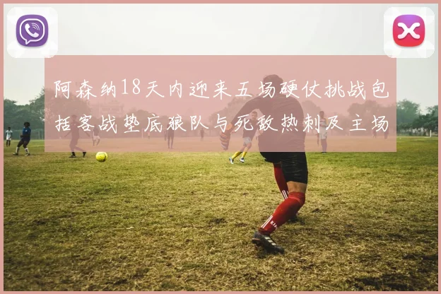 阿森纳18天内迎来五场硬仗挑战包括客战垫底狼队与死敌热刺及主场对阵车子