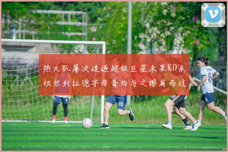 热火队屡次追逐超级巨星未果KD米切尔利拉德字母哥均与之擦肩而过