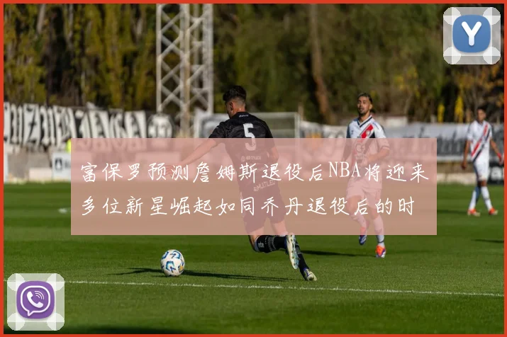 富保罗预测詹姆斯退役后NBA将迎来多位新星崛起如同乔丹退役后的时代
