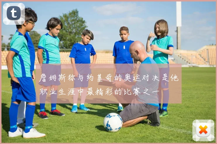 詹姆斯称与约基奇的奥运对决是他职业生涯中最精彩的比赛之一