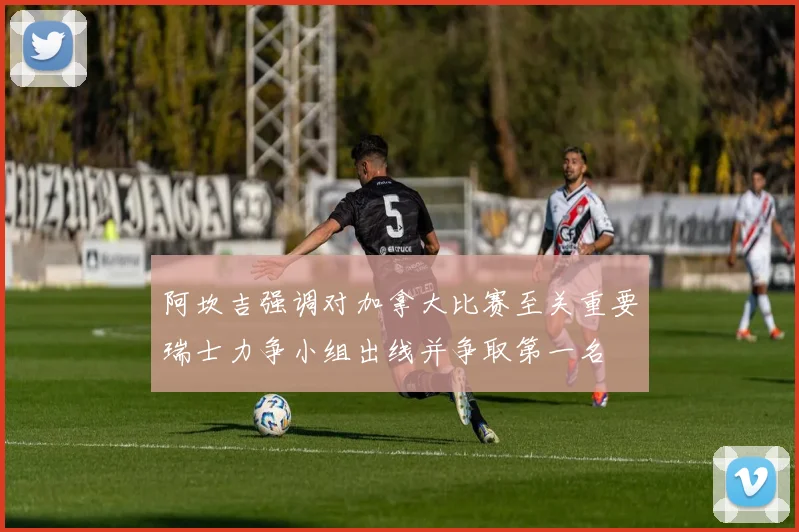 阿坎吉强调对加拿大比赛至关重要瑞士力争小组出线并争取第一名