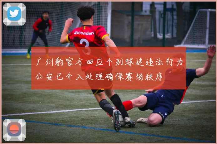 广州豹官方回应个别球迷违法行为公安已介入处理确保赛场秩序