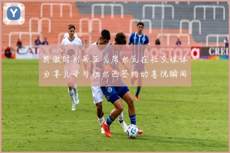 骄傲时刻蒂亚戈席尔瓦在社交媒体分享儿子与切尔西签约的喜悦瞬间