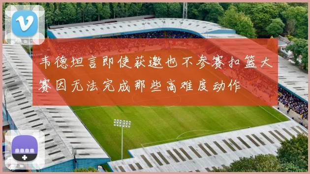 韦德坦言即使获邀也不参赛扣篮大赛因无法完成那些高难度动作