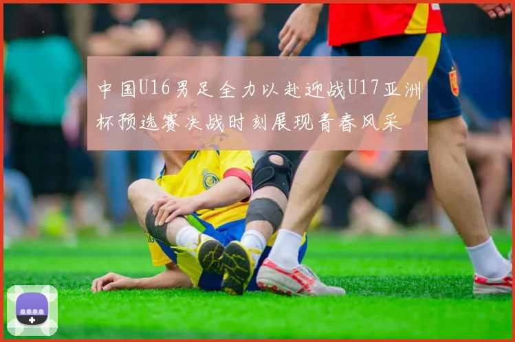 中国U16男足全力以赴迎战U17亚洲杯预选赛决战时刻展现青春风采