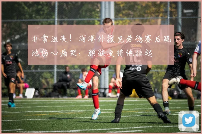 非常沮丧！海港外援克劳德赛后跪地伤心痛哭，颜骏凌将他拉起