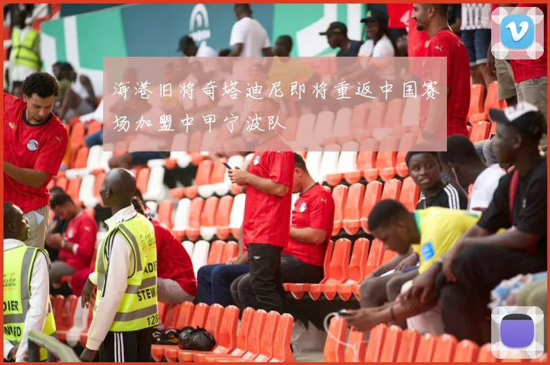 海港旧将奇塔迪尼即将重返中国赛场加盟中甲宁波队
