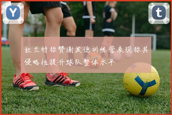 杜兰特称赞谢泼德训练营表现称其侵略性提升球队整体水平