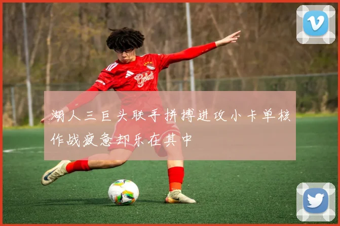 湖人三巨头联手拼搏进攻小卡单核作战疲惫却乐在其中