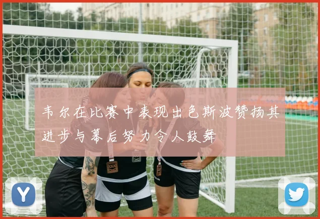 韦尔在比赛中表现出色斯波赞扬其进步与幕后努力令人鼓舞