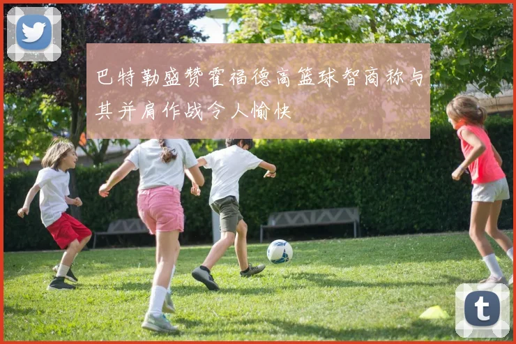 巴特勒盛赞霍福德高篮球智商称与其并肩作战令人愉快