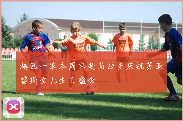 梅西一家本周末赴乌拉圭庆祝苏亚雷斯女儿生日盛会