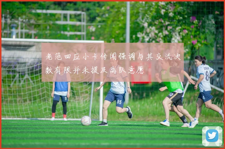 老范回应小卡传闻强调与其交流次数有限并未提及离队意愿