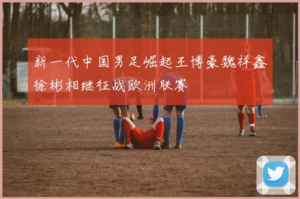 新一代中国男足崛起王博豪魏祥鑫徐彬相继征战欧洲联赛