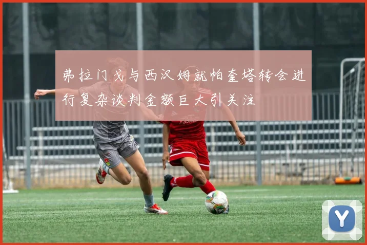 弗拉门戈与西汉姆就帕奎塔转会进行复杂谈判金额巨大引关注