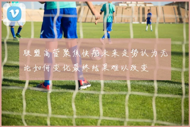 联盟高管聚焦快船未来走势认为无论如何变化最终结果难以改变